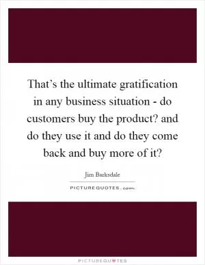 That’s the ultimate gratification in any business situation - do customers buy the product? and do they use it and do they come back and buy more of it? Picture Quote #1