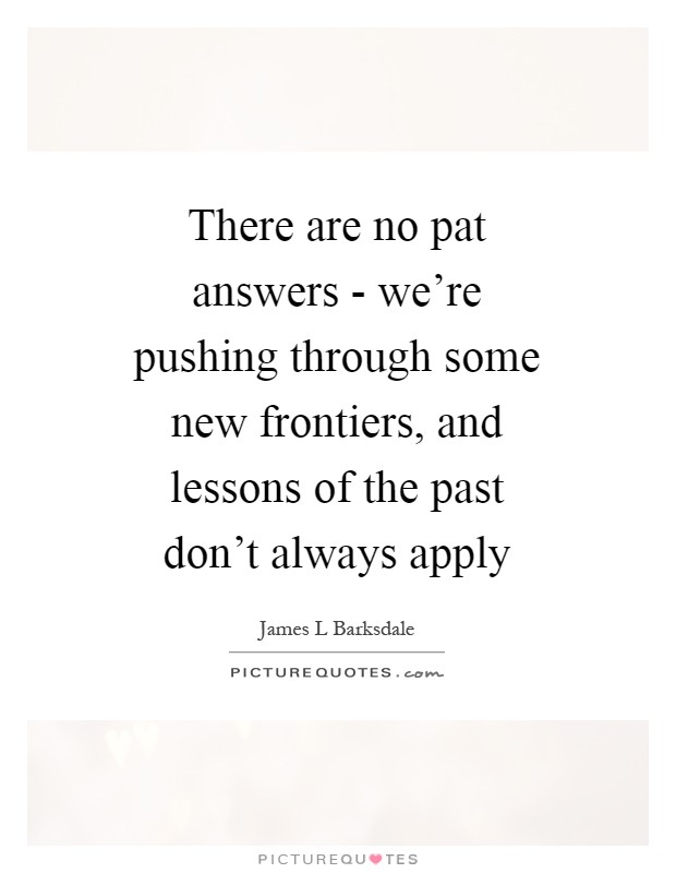 There are no pat answers - we're pushing through some new frontiers, and lessons of the past don't always apply Picture Quote #1