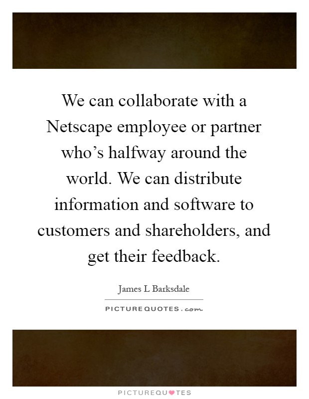 We can collaborate with a Netscape employee or partner who's halfway around the world. We can distribute information and software to customers and shareholders, and get their feedback Picture Quote #1
