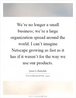 We’re no longer a small business; we’re a large organization spread around the world. I can’t imagine Netscape growing as fast as it has if it weren’t for the way we use our products Picture Quote #1