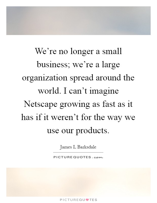 We're no longer a small business; we're a large organization spread around the world. I can't imagine Netscape growing as fast as it has if it weren't for the way we use our products Picture Quote #1