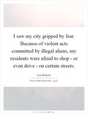 I saw my city gripped by fear. Because of violent acts committed by illegal aliens, my residents were afraid to shop - or even drive - on certain streets Picture Quote #1