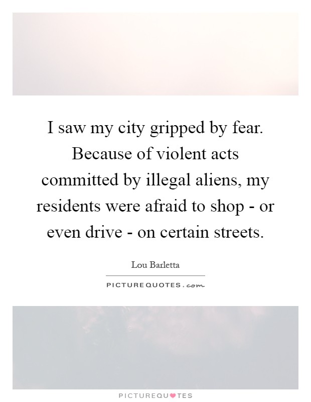I saw my city gripped by fear. Because of violent acts committed by illegal aliens, my residents were afraid to shop - or even drive - on certain streets Picture Quote #1