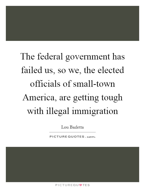 The federal government has failed us, so we, the elected officials of small-town America, are getting tough with illegal immigration Picture Quote #1