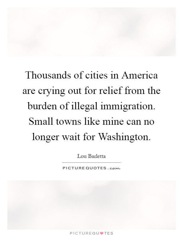 Thousands of cities in America are crying out for relief from the burden of illegal immigration. Small towns like mine can no longer wait for Washington Picture Quote #1