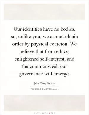 Our identities have no bodies, so, unlike you, we cannot obtain order by physical coercion. We believe that from ethics, enlightened self-interest, and the commonweal, our governance will emerge Picture Quote #1
