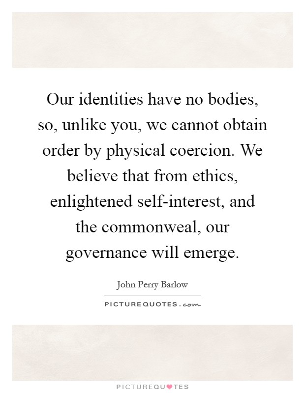 Our identities have no bodies, so, unlike you, we cannot obtain order by physical coercion. We believe that from ethics, enlightened self-interest, and the commonweal, our governance will emerge Picture Quote #1