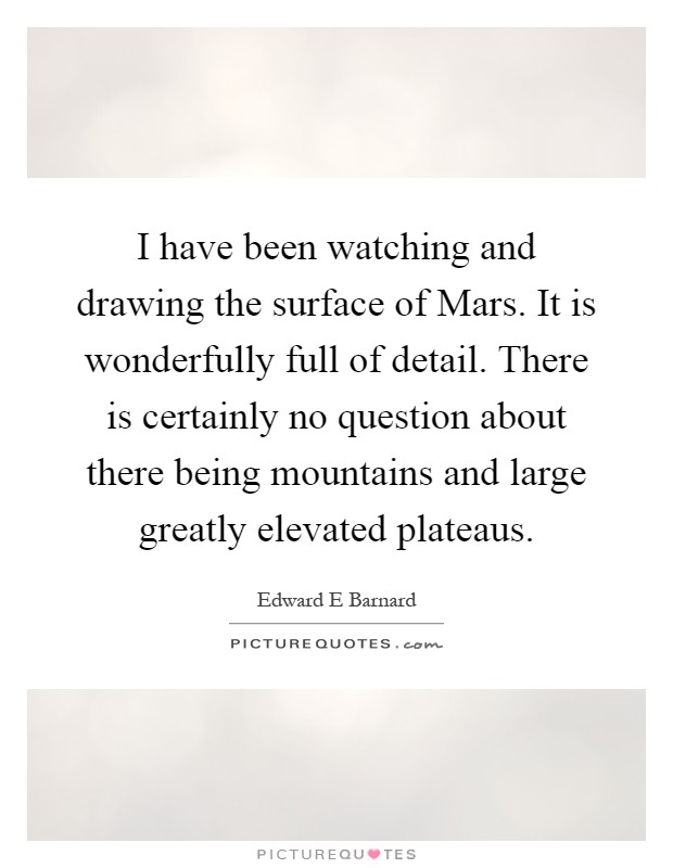 I have been watching and drawing the surface of Mars. It is wonderfully full of detail. There is certainly no question about there being mountains and large greatly elevated plateaus Picture Quote #1