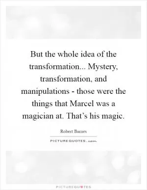 But the whole idea of the transformation... Mystery, transformation, and manipulations - those were the things that Marcel was a magician at. That’s his magic Picture Quote #1