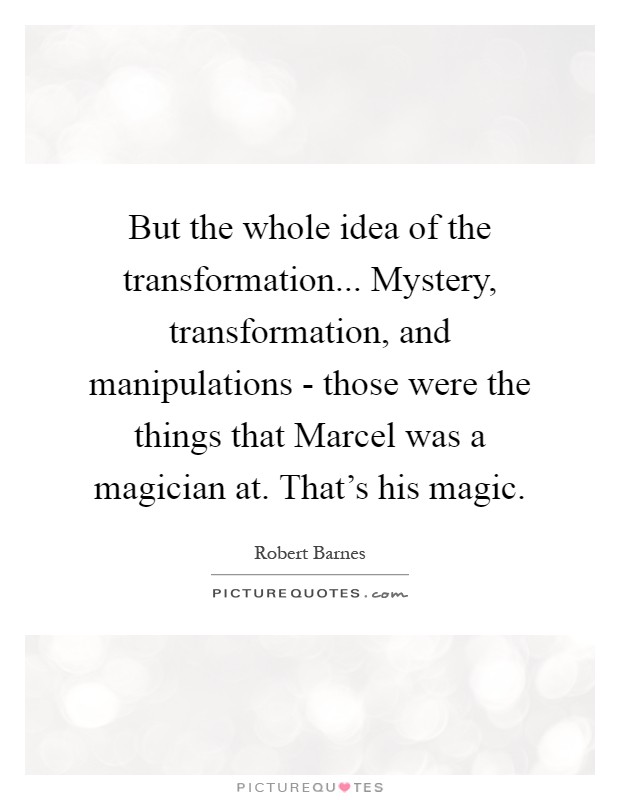 But the whole idea of the transformation... Mystery, transformation, and manipulations - those were the things that Marcel was a magician at. That's his magic Picture Quote #1