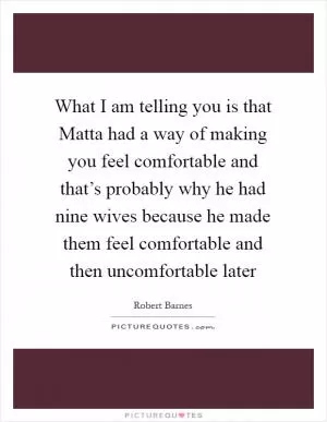 What I am telling you is that Matta had a way of making you feel comfortable and that’s probably why he had nine wives because he made them feel comfortable and then uncomfortable later Picture Quote #1