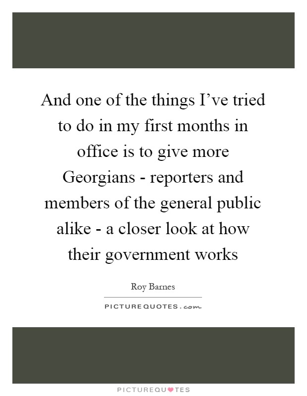 And one of the things I've tried to do in my first months in office is to give more Georgians - reporters and members of the general public alike - a closer look at how their government works Picture Quote #1