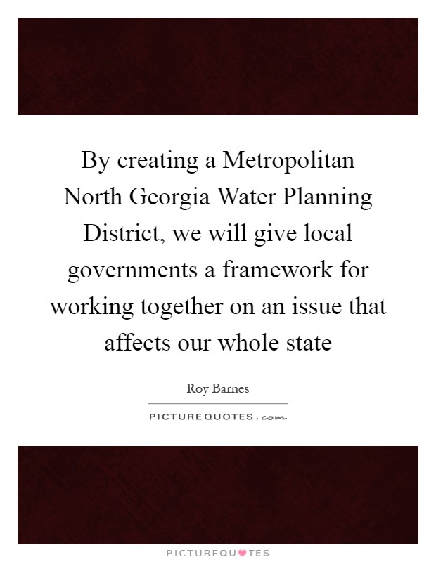 By creating a Metropolitan North Georgia Water Planning District, we will give local governments a framework for working together on an issue that affects our whole state Picture Quote #1