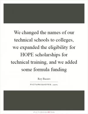 We changed the names of our technical schools to colleges, we expanded the eligibility for HOPE scholarships for technical training, and we added some formula funding Picture Quote #1