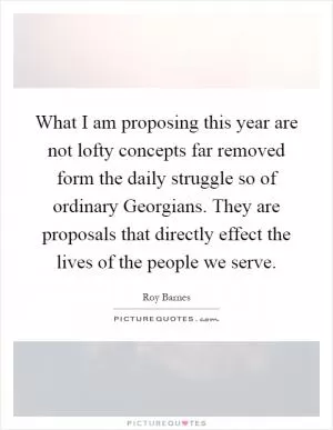 What I am proposing this year are not lofty concepts far removed form the daily struggle so of ordinary Georgians. They are proposals that directly effect the lives of the people we serve Picture Quote #1