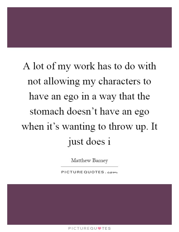 A lot of my work has to do with not allowing my characters to have an ego in a way that the stomach doesn't have an ego when it's wanting to throw up. It just does i Picture Quote #1