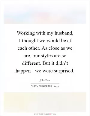 Working with my husband, I thought we would be at each other. As close as we are, our styles are so different. But it didn’t happen - we were surprised Picture Quote #1