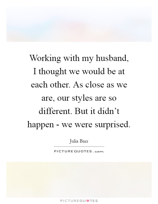 Working with my husband, I thought we would be at each other. As close as we are, our styles are so different. But it didn't happen - we were surprised Picture Quote #1