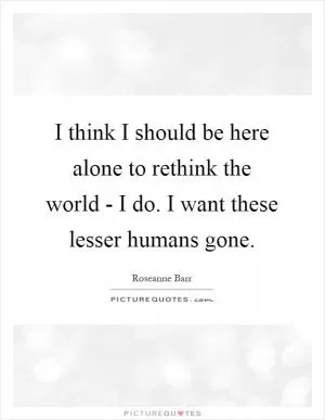 I think I should be here alone to rethink the world - I do. I want these lesser humans gone Picture Quote #1