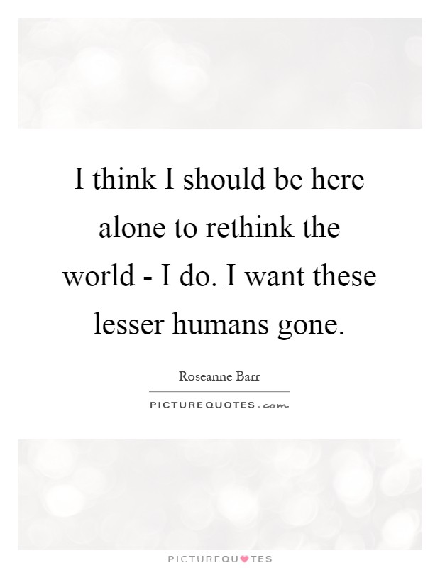 I think I should be here alone to rethink the world - I do. I want these lesser humans gone Picture Quote #1