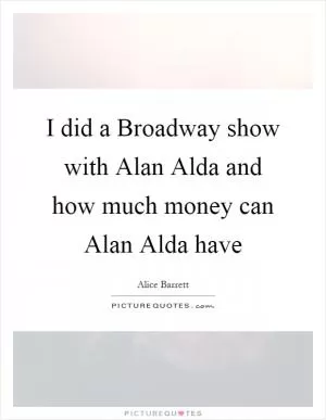 I did a Broadway show with Alan Alda and how much money can Alan Alda have Picture Quote #1