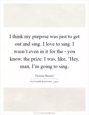 I think my purpose was just to get out and sing. I love to sing. I wasn’t even in it for the - you know, the prize. I was, like, ‘Hey, man, I’m going to sing Picture Quote #1