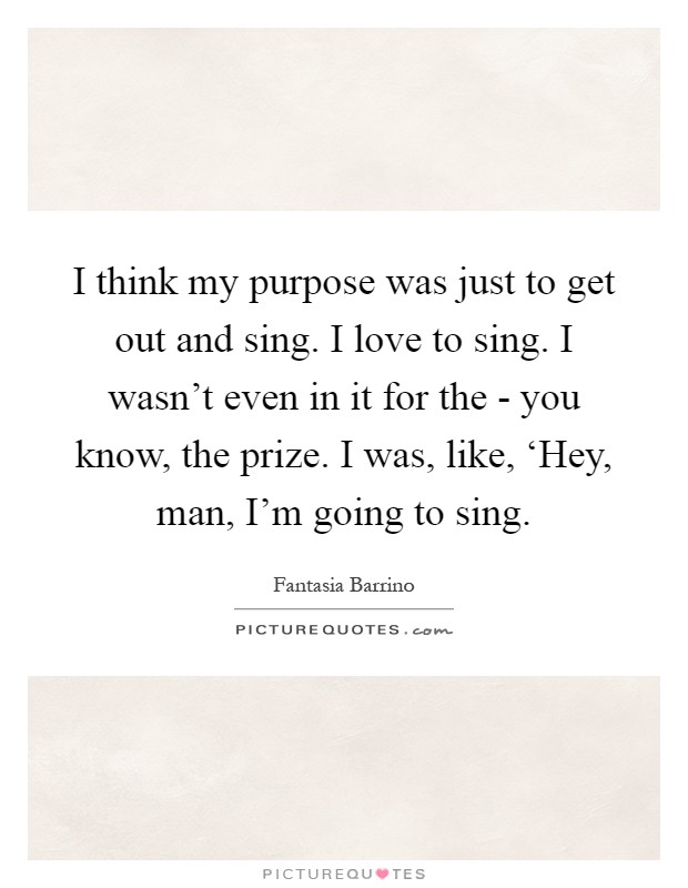 I think my purpose was just to get out and sing. I love to sing. I wasn't even in it for the - you know, the prize. I was, like, ‘Hey, man, I'm going to sing Picture Quote #1