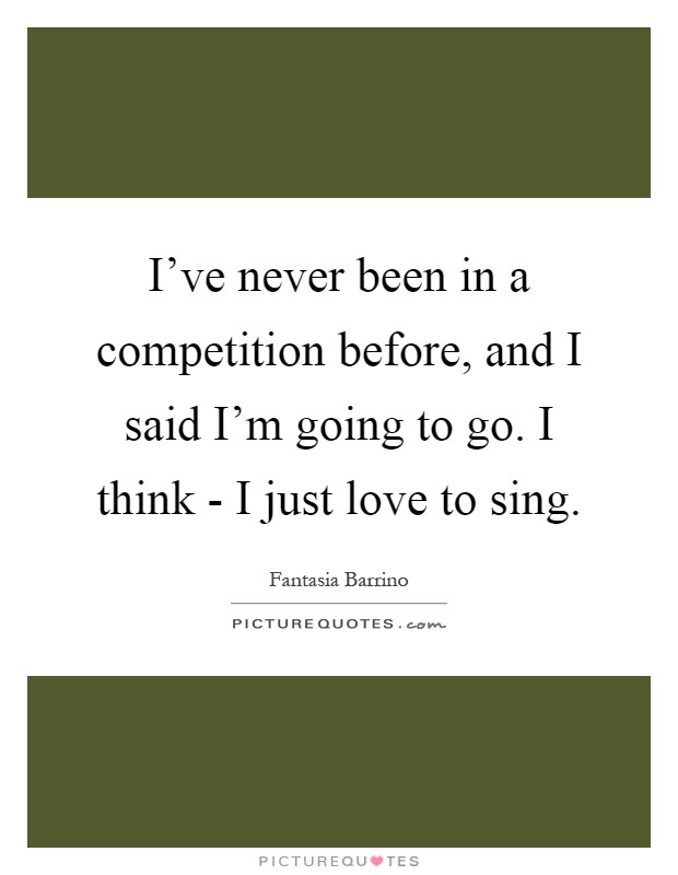 I've never been in a competition before, and I said I'm going to go. I think - I just love to sing Picture Quote #1