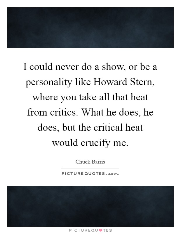 I could never do a show, or be a personality like Howard Stern, where you take all that heat from critics. What he does, he does, but the critical heat would crucify me Picture Quote #1