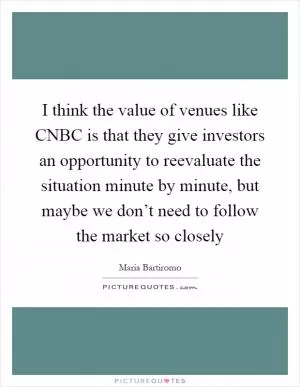 I think the value of venues like CNBC is that they give investors an opportunity to reevaluate the situation minute by minute, but maybe we don’t need to follow the market so closely Picture Quote #1