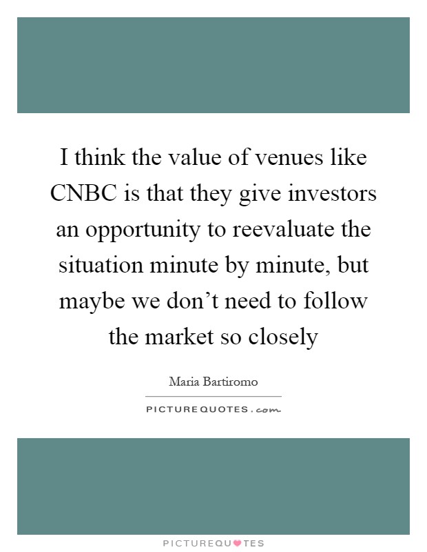 I think the value of venues like CNBC is that they give investors an opportunity to reevaluate the situation minute by minute, but maybe we don't need to follow the market so closely Picture Quote #1