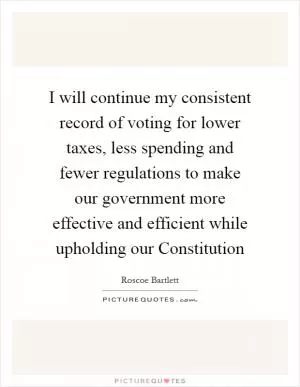 I will continue my consistent record of voting for lower taxes, less spending and fewer regulations to make our government more effective and efficient while upholding our Constitution Picture Quote #1