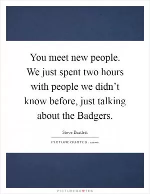 You meet new people. We just spent two hours with people we didn’t know before, just talking about the Badgers Picture Quote #1