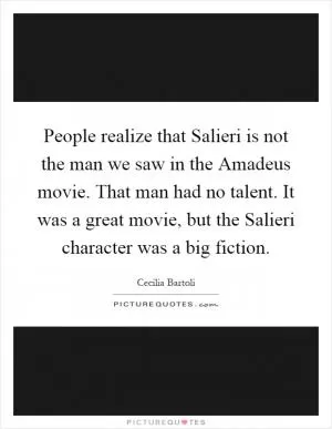 People realize that Salieri is not the man we saw in the Amadeus movie. That man had no talent. It was a great movie, but the Salieri character was a big fiction Picture Quote #1
