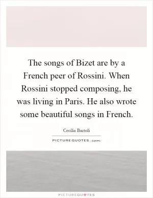 The songs of Bizet are by a French peer of Rossini. When Rossini stopped composing, he was living in Paris. He also wrote some beautiful songs in French Picture Quote #1