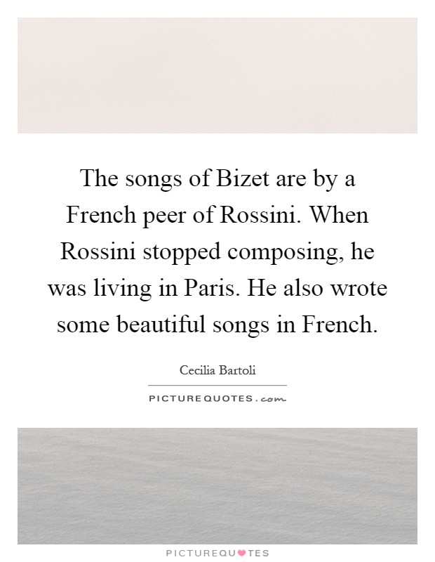 The songs of Bizet are by a French peer of Rossini. When Rossini stopped composing, he was living in Paris. He also wrote some beautiful songs in French Picture Quote #1