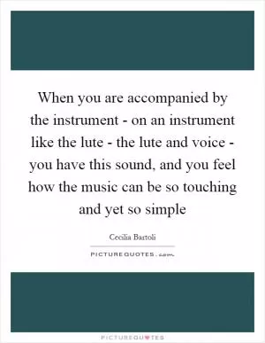 When you are accompanied by the instrument - on an instrument like the lute - the lute and voice - you have this sound, and you feel how the music can be so touching and yet so simple Picture Quote #1
