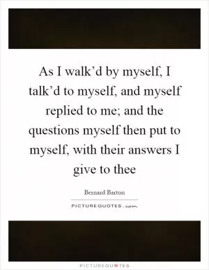 As I walk’d by myself, I talk’d to myself, and myself replied to me; and the questions myself then put to myself, with their answers I give to thee Picture Quote #1