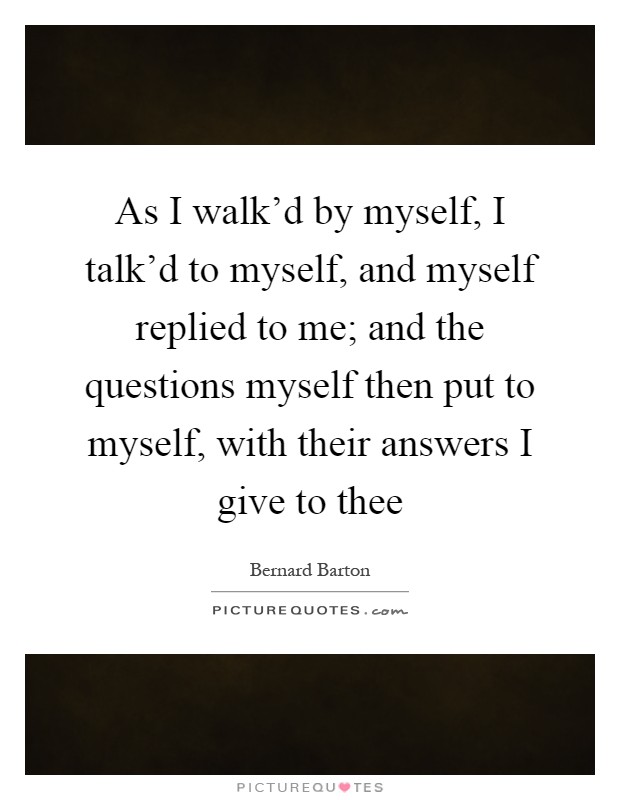 As I walk'd by myself, I talk'd to myself, and myself replied to me; and the questions myself then put to myself, with their answers I give to thee Picture Quote #1