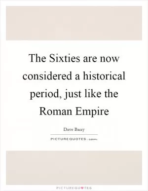 The Sixties are now considered a historical period, just like the Roman Empire Picture Quote #1
