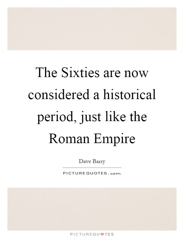 The Sixties are now considered a historical period, just like the Roman Empire Picture Quote #1