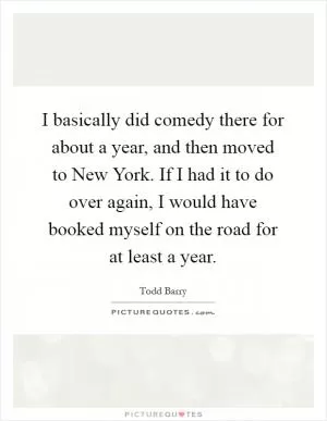 I basically did comedy there for about a year, and then moved to New York. If I had it to do over again, I would have booked myself on the road for at least a year Picture Quote #1