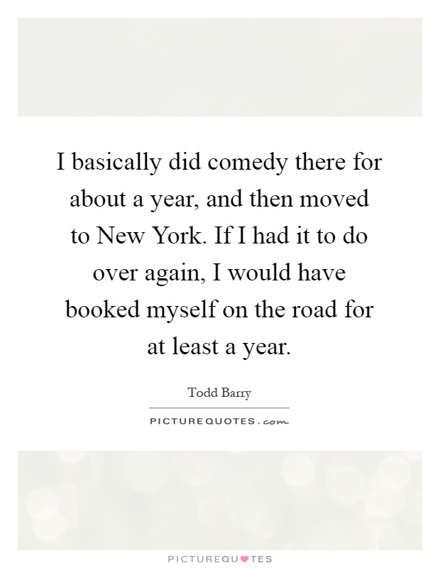 I basically did comedy there for about a year, and then moved to New York. If I had it to do over again, I would have booked myself on the road for at least a year Picture Quote #1
