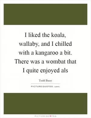 I liked the koala, wallaby, and I chilled with a kangaroo a bit. There was a wombat that I quite enjoyed als Picture Quote #1