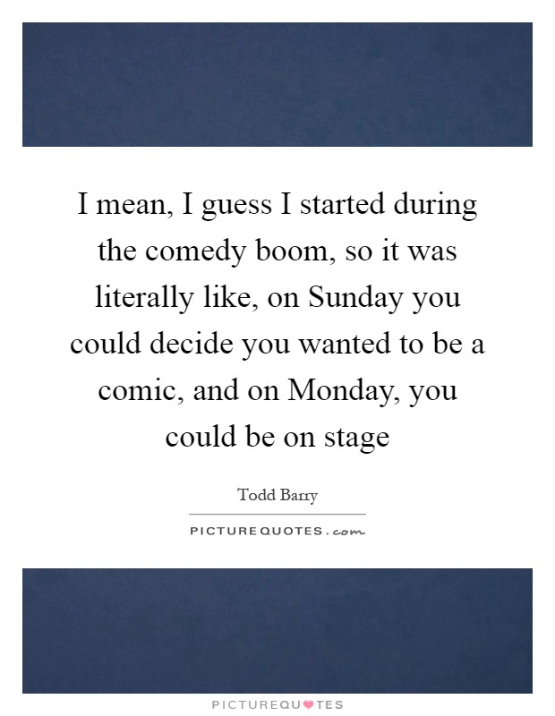 I mean, I guess I started during the comedy boom, so it was literally like, on Sunday you could decide you wanted to be a comic, and on Monday, you could be on stage Picture Quote #1