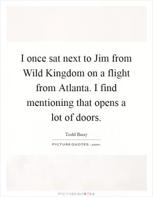I once sat next to Jim from Wild Kingdom on a flight from Atlanta. I find mentioning that opens a lot of doors Picture Quote #1