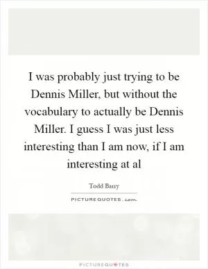 I was probably just trying to be Dennis Miller, but without the vocabulary to actually be Dennis Miller. I guess I was just less interesting than I am now, if I am interesting at al Picture Quote #1