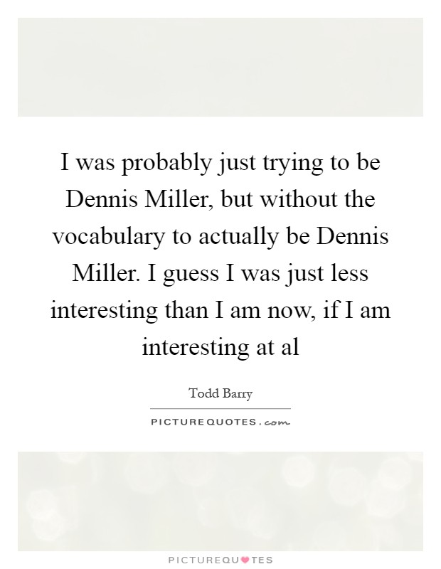 I was probably just trying to be Dennis Miller, but without the vocabulary to actually be Dennis Miller. I guess I was just less interesting than I am now, if I am interesting at al Picture Quote #1