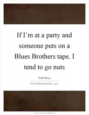 If I’m at a party and someone puts on a Blues Brothers tape, I tend to go nuts Picture Quote #1