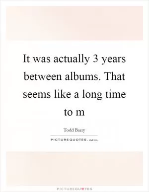It was actually 3 years between albums. That seems like a long time to m Picture Quote #1